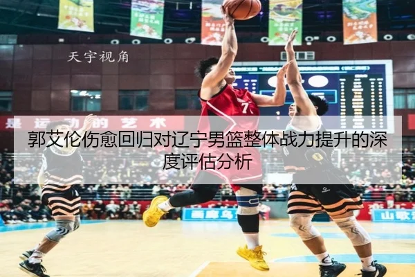 郭艾伦伤愈回归对辽宁男篮整体战力提升的深度评估分析 - CROWN SPORTS